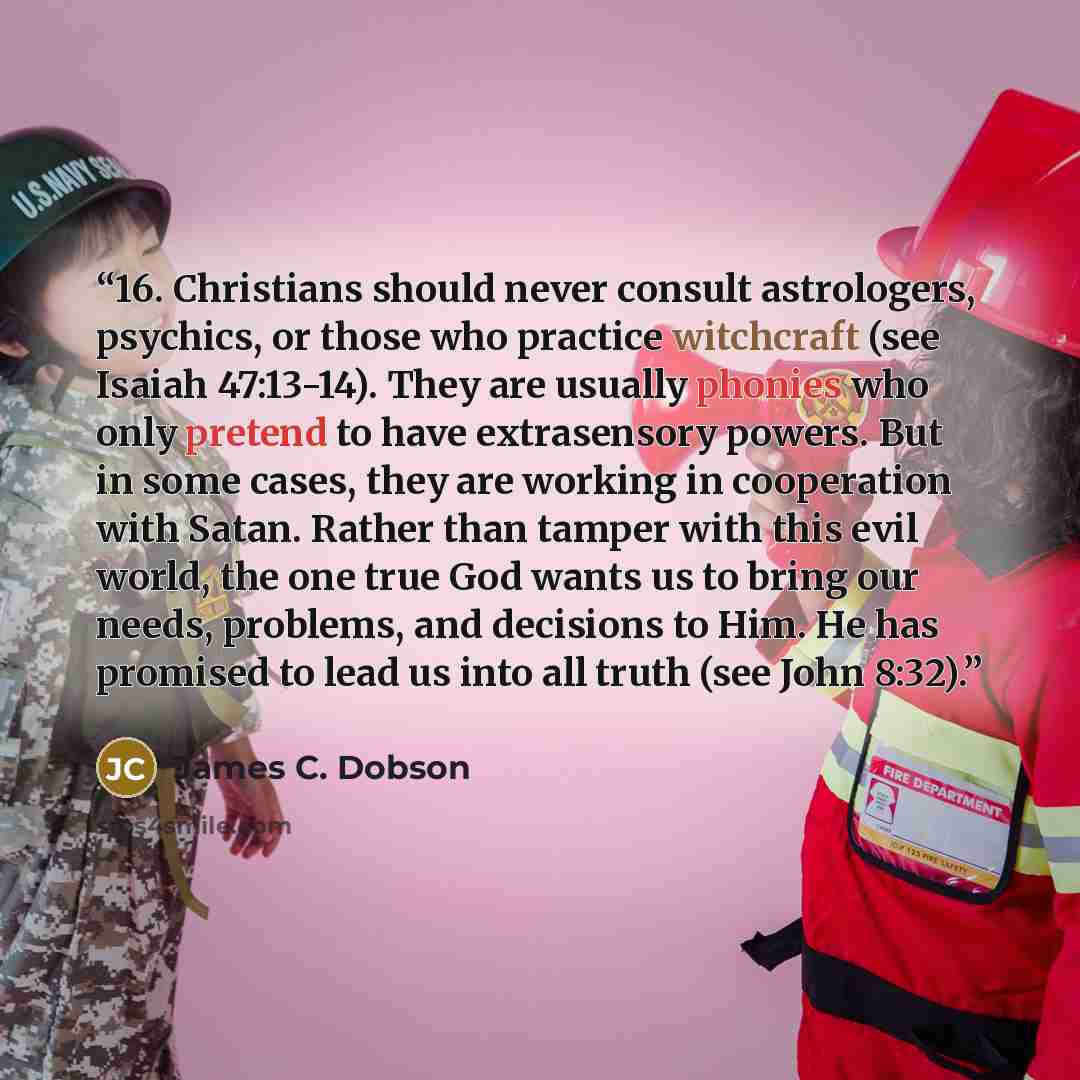 “16. Christians should never consult astrologers, psychics, or those who practice witchcraft (see Isaiah 47:13-14). They are usually phonies who only pretend to have extrasensory powers. But in some cases, they are working in cooperation with Satan. Rather than tamper with this evil world, the one…” quote by James C. Dobson