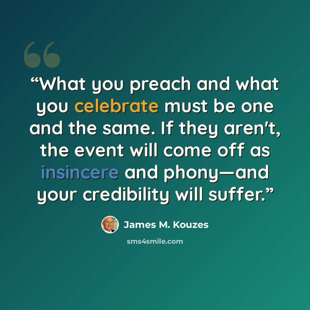 “What you preach and what you celebrate must be one and the same. If they aren't, the event will come off as insincere and phony—and your credibility will suffer.” quote by James M. Kouzes