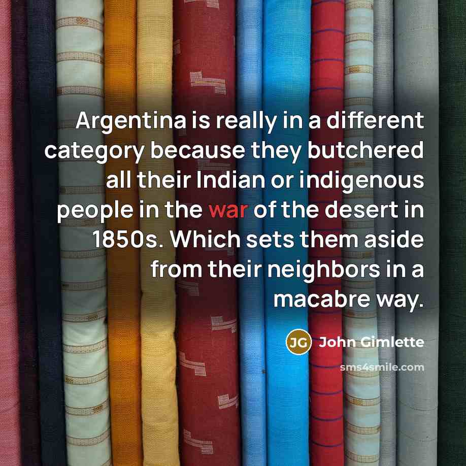 “Argentina is really in a different category because they butchered all their Indian or indigenous people in the war of the desert in 1850s. Which sets them aside from their neighbors in a macabre way.” quote by John Gimlette