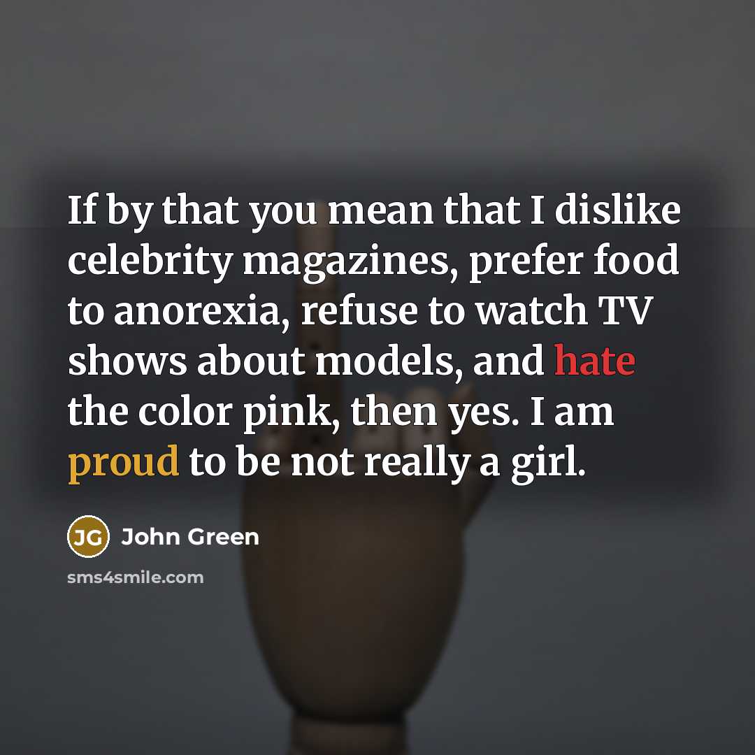 “If by that you mean that I dislike celebrity magazines, prefer food to anorexia, refuse to watch TV shows about models, and hate the color pink, then yes. I am proud to be not really a girl.” quote by John Green