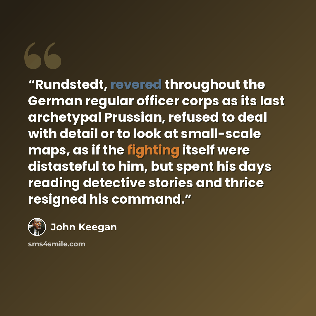 “Rundstedt, revered throughout the German regular officer corps as its last archetypal Prussian, refused to deal with detail or to look at small-scale maps, as if the fighting itself were distasteful to him, but spent his days reading detective stories and thrice resigned his command.” quote by John Keegan
