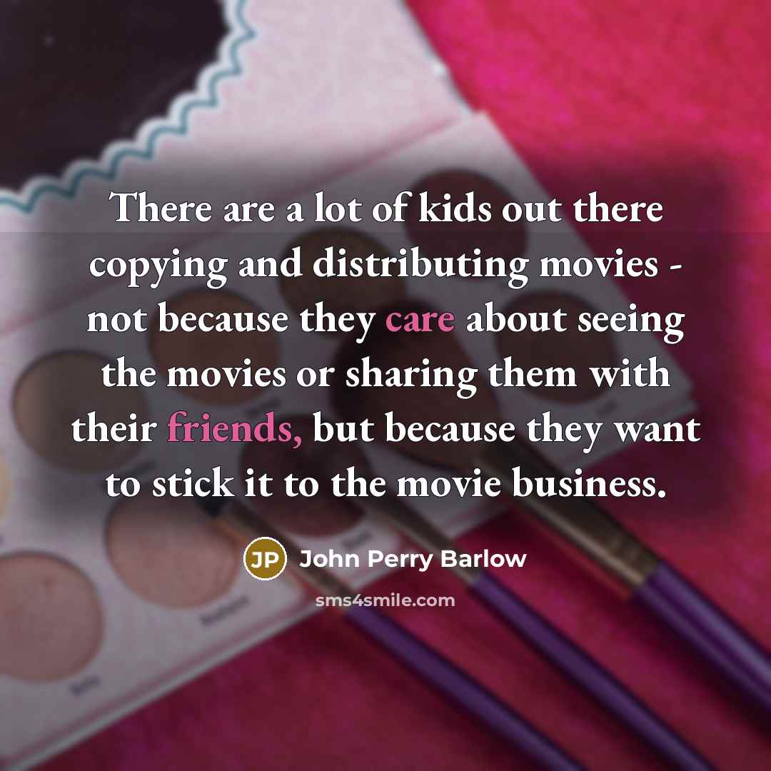 “There are a lot of kids out there copying and distributing movies - not because they care about seeing the movies or sharing them with their friends, but because they want to stick it to the movie business.” quote by John Perry Barlow