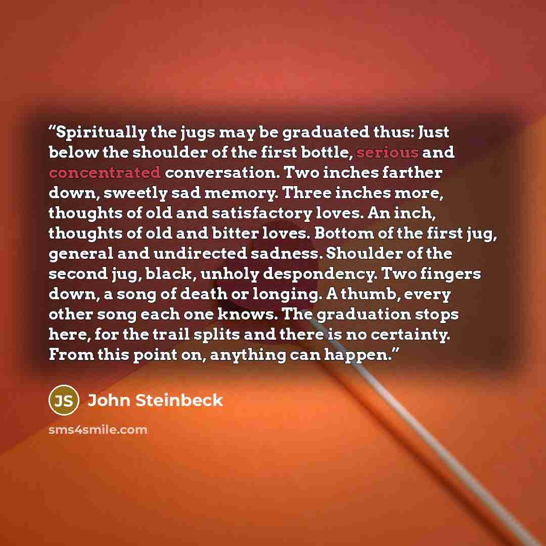 “Spiritually the jugs may be graduated thus: Just below the shoulder of the first bottle, serious and concentrated conversation. Two inches farther down, sweetly sad memory. Three inches more, thoughts of old and satisfactory loves. An inch, thoughts of old and bitter loves. Bottom of the first…” quote by John Steinbeck