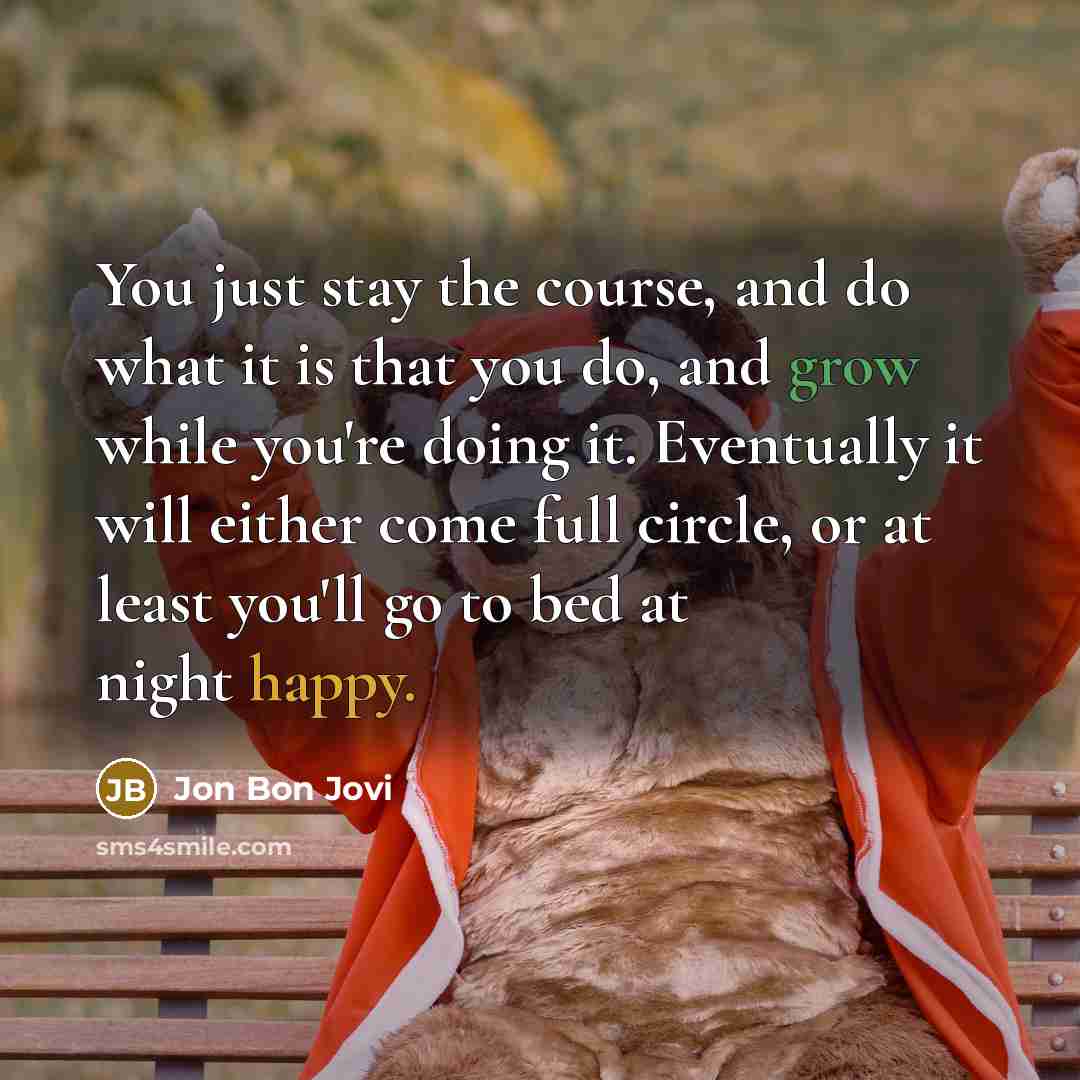 “You just stay the course, and do what it is that you do, and grow while you're doing it. Eventually it will either come full circle, or at least you'll go to bed at night happy.” quote by Jon Bon Jovi