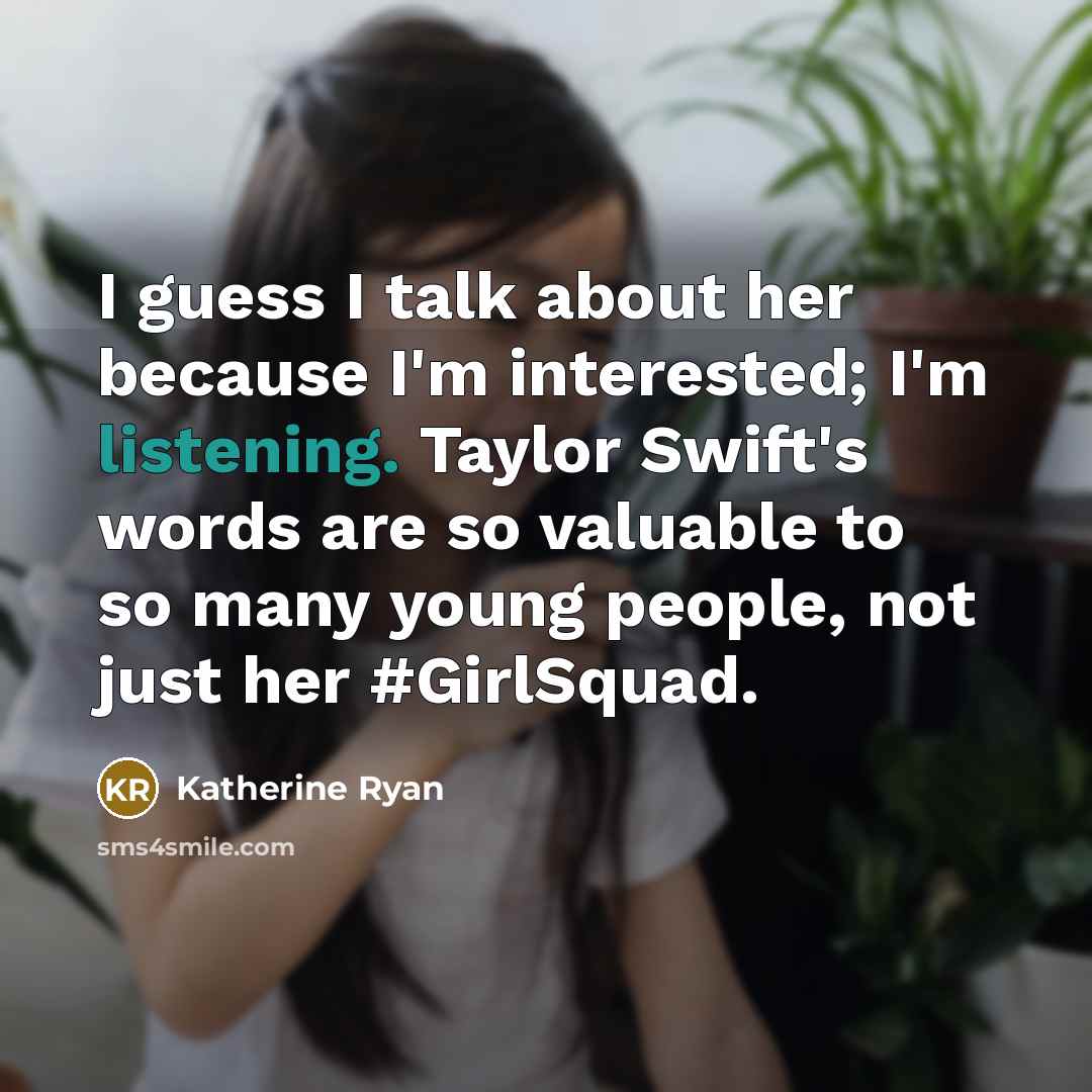 “I guess I talk about her because I'm interested; I'm listening. Taylor Swift's words are so valuable to so many young people, not just her #GirlSquad.” quote by Katherine Ryan