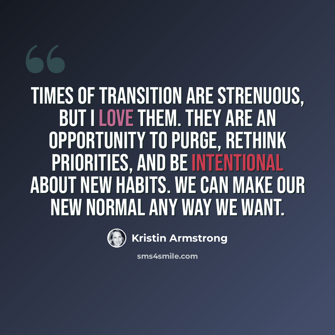 “Times of transition are strenuous, but I love them. They are an opportunity to purge, rethink priorities, and be intentional about new habits. We can make our new normal any way we want.” quote by Kristin Armstrong