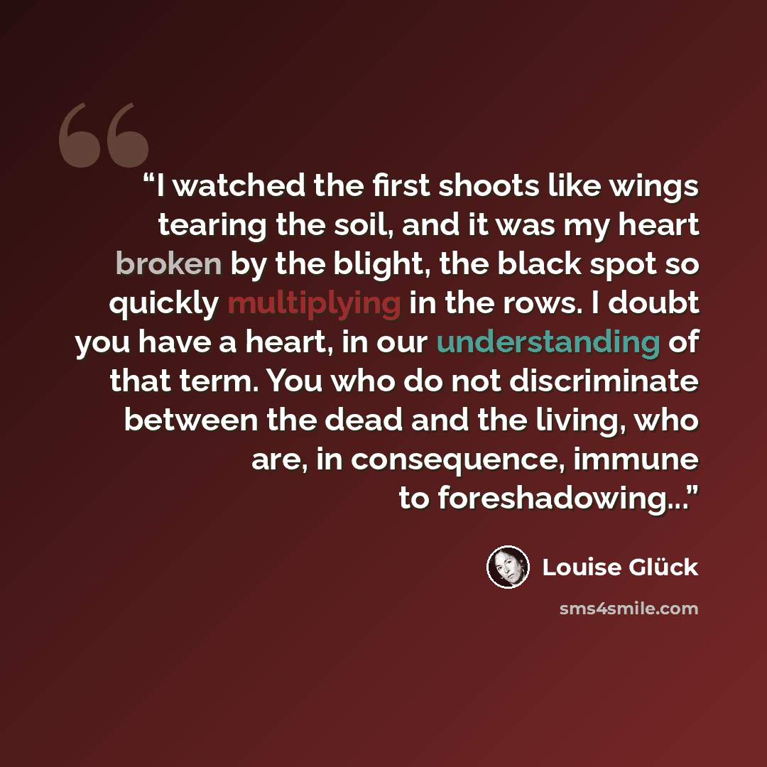 “I watched the first shoots like wings tearing the soil, and it was my heart broken by the blight, the black spot so quickly multiplying in the rows. I doubt you have a heart, in our understanding of that term. You who do not discriminate between the dead and the living, who are, in consequence…” quote by Louise Glück