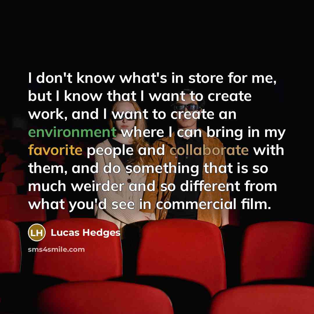 “I don't know what's in store for me, but I know that I want to create work, and I want to create an environment where I can bring in my favorite people and collaborate with them, and do something that is so much weirder and so different from what you'd see in commercial film.” quote by Lucas Hedges