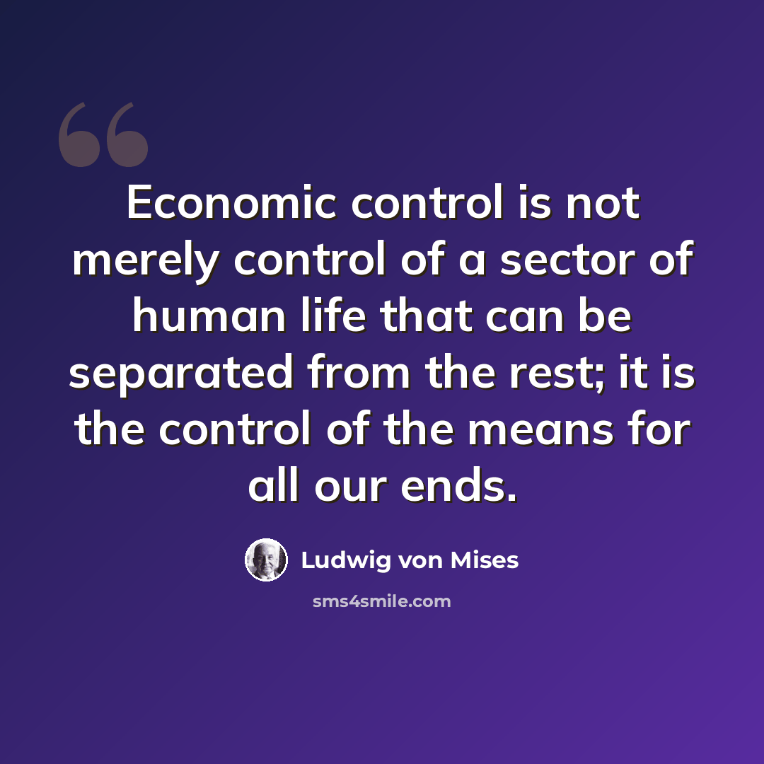 “Economic control is not merely control of a sector of human life that can be separated from the rest; it is the control of the means for all our ends.” quote by Ludwig von Mises