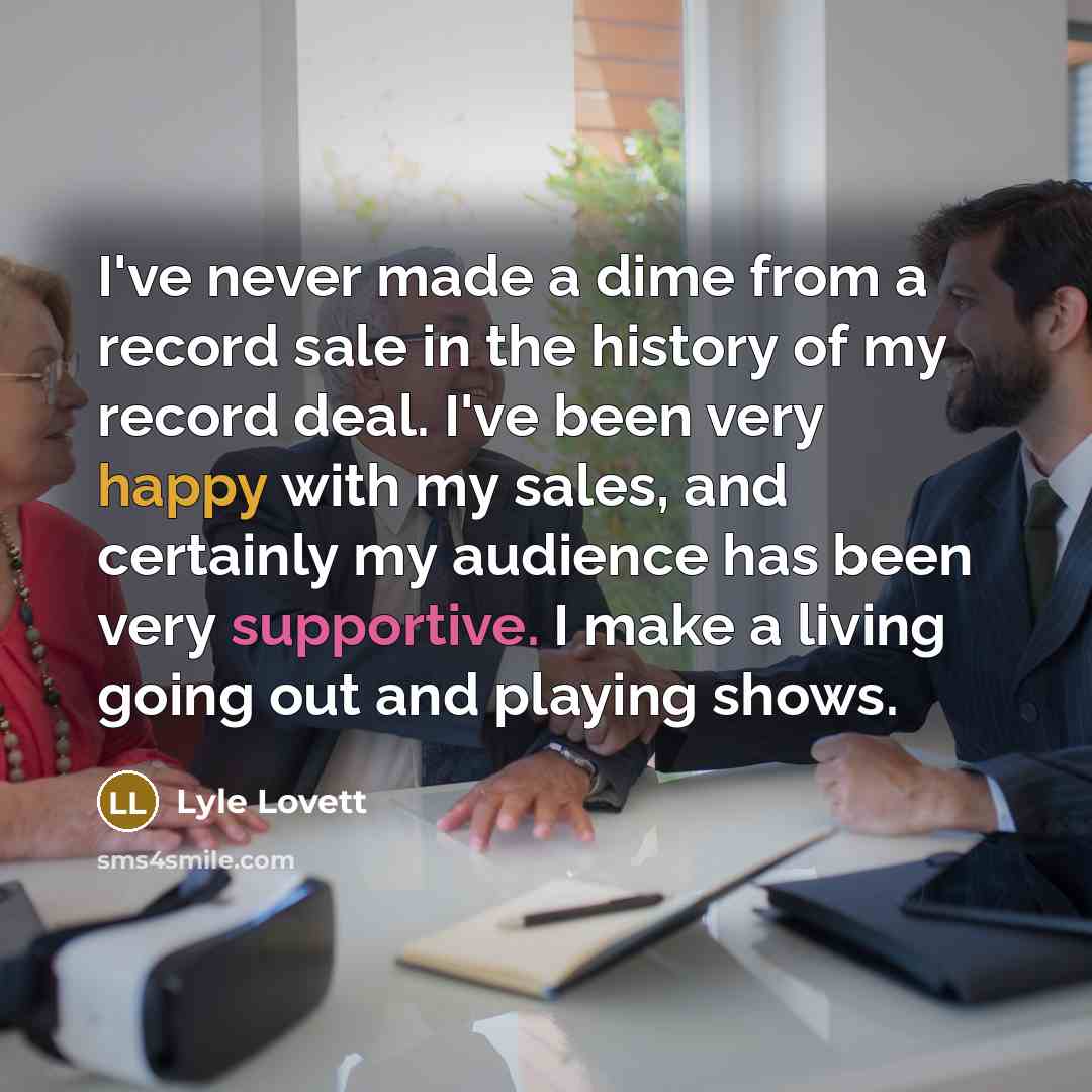 “I've never made a dime from a record sale in the history of my record deal. I've been very happy with my sales, and certainly my audience has been very supportive. I make a living going out and playing shows.” quote by Lyle Lovett