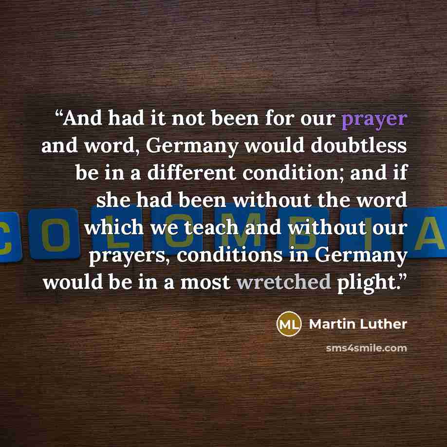 “And had it not been for our prayer and word, Germany would doubtless be in a different condition; and if she had been without the word which we teach and without our prayers, conditions in Germany would be in a most wretched plight.” quote by Martin Luther