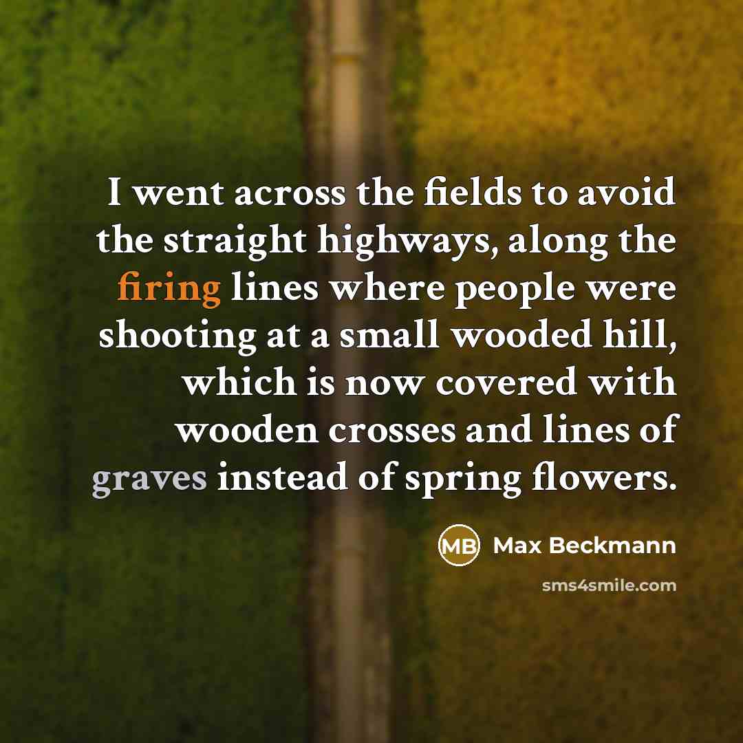 “I went across the fields to avoid the straight highways, along the firing lines where people were shooting at a small wooded hill, which is now covered with wooden crosses and lines of graves instead of spring flowers.” quote by Max Beckmann