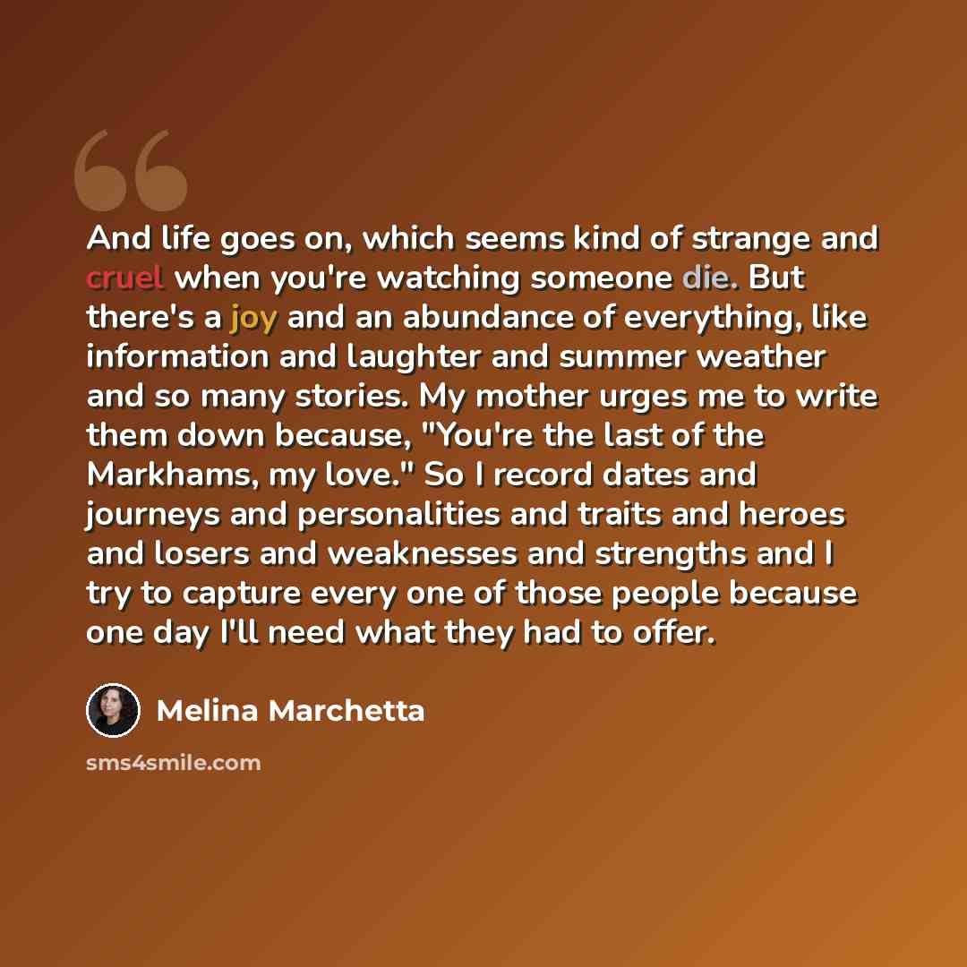 “And life goes on, which seems kind of strange and cruel when you're watching someone die. But there's a joy and an abundance of everything, like information and laughter and summer weather and so many stories. My mother urges me to write them down because, "You're the last of the Markhams, my…” quote by Melina Marchetta