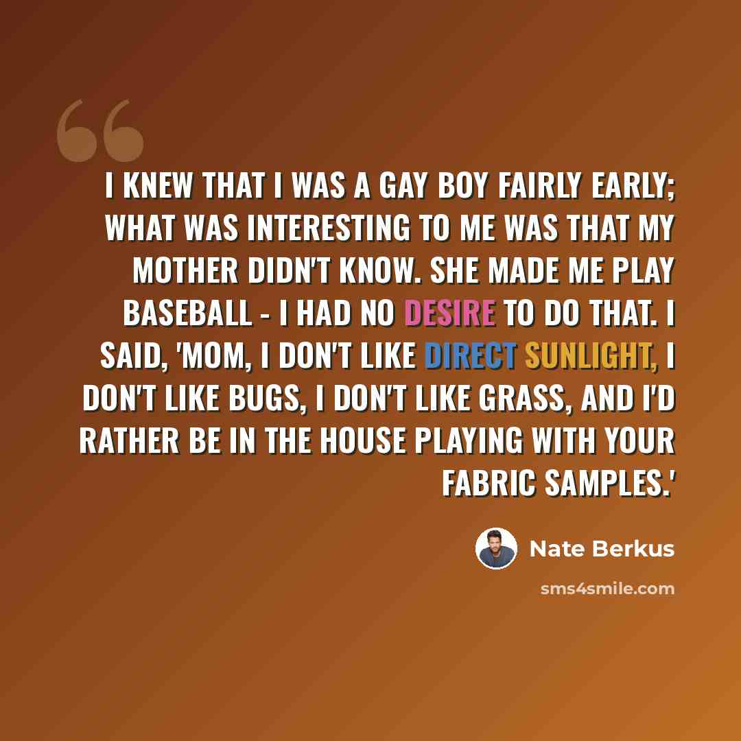 “I knew that I was a gay boy fairly early; what was interesting to me was that my mother didn't know. She made me play baseball - I had no desire to do that. I said, 'Mom, I don't like direct sunlight, I don't like bugs, I don't like grass, and I'd rather be in the house playing with your fabric…” quote by Nate Berkus