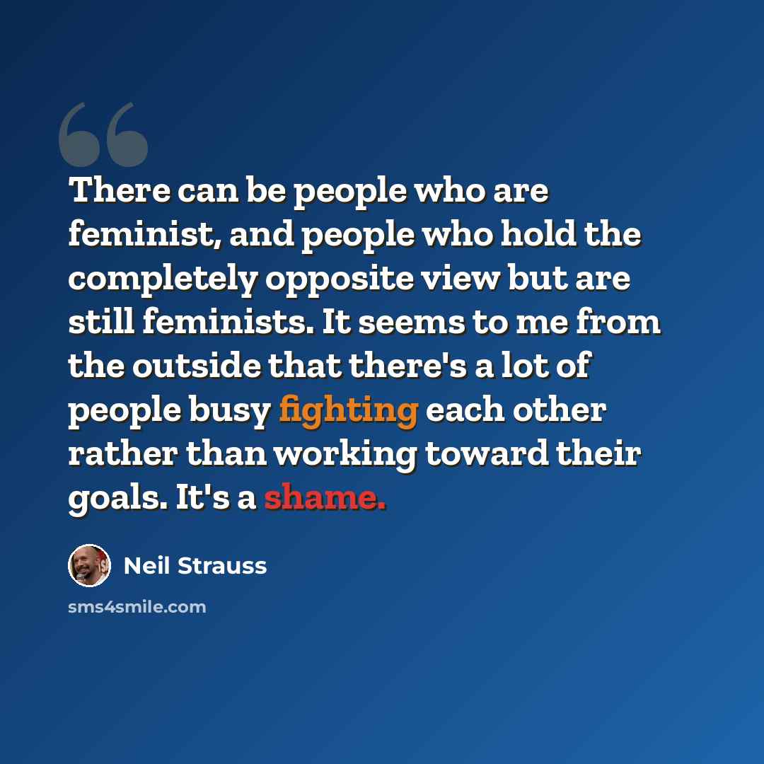 “There can be people who are feminist, and people who hold the completely opposite view but are still feminists. It seems to me from the outside that there's a lot of people busy fighting each other rather than working toward their goals. It's a shame.” quote by Neil Strauss