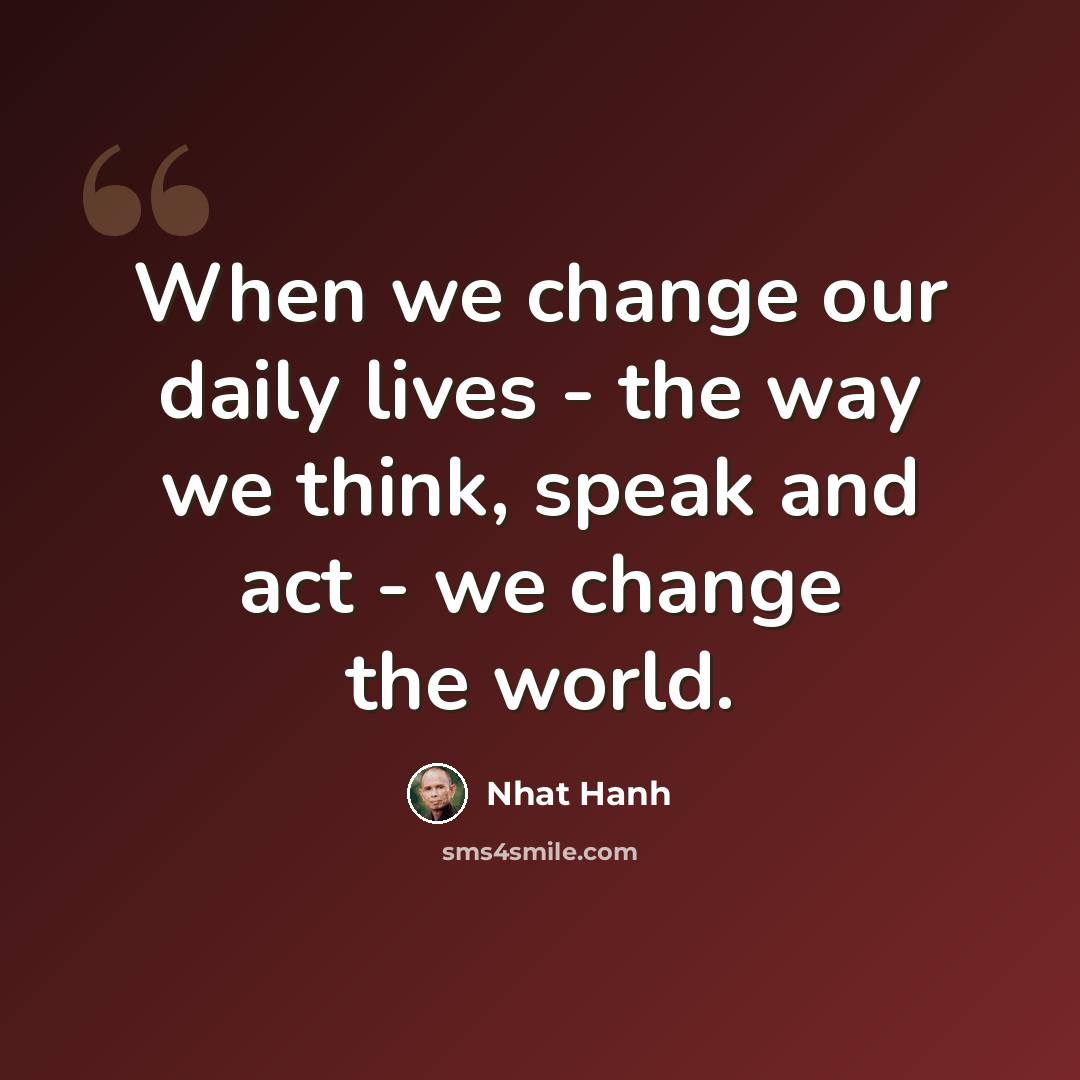 “When we change our daily lives - the way we think, speak and act - we change the world.” quote by Nhat Hanh