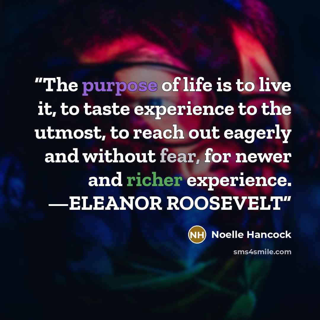 “The purpose of life is to live it, to taste experience to the utmost, to reach out eagerly and without fear, for newer and richer experience. —ELEANOR ROOSEVELT” quote by Noelle Hancock