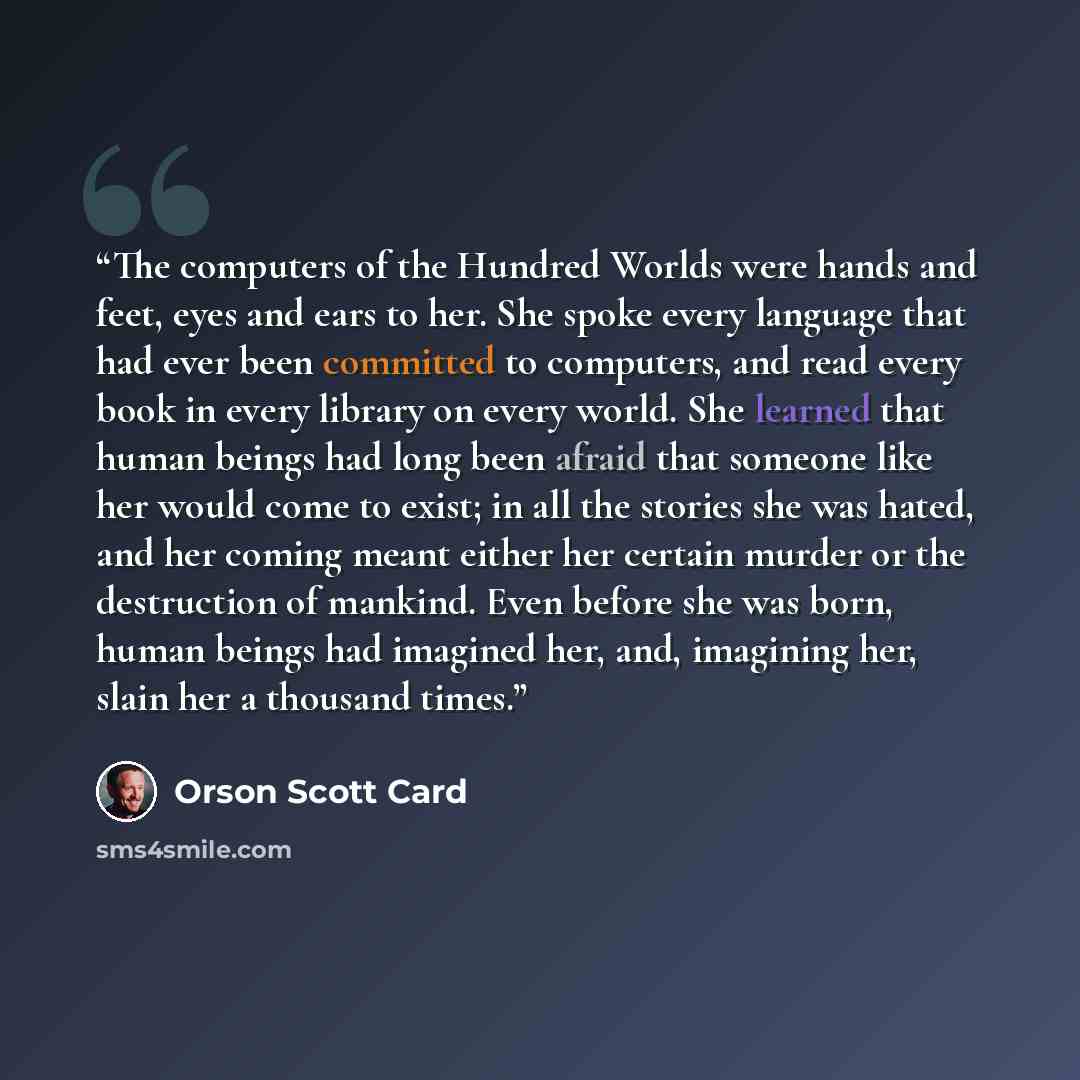 “The computers of the Hundred Worlds were hands and feet, eyes and ears to her. She spoke every language that had ever been committed to computers, and read every book in every library on every world. She learned that human beings had long been afraid that someone like her would come to exist; in…” quote by Orson Scott Card