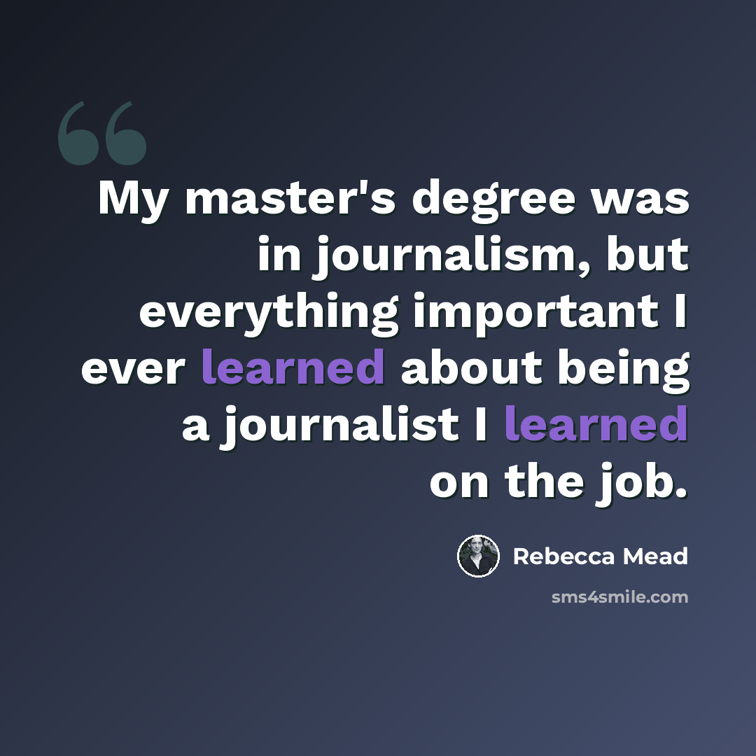 “My master's degree was in journalism, but everything important I ever learned about being a journalist I learned on the job.” quote by Rebecca Mead