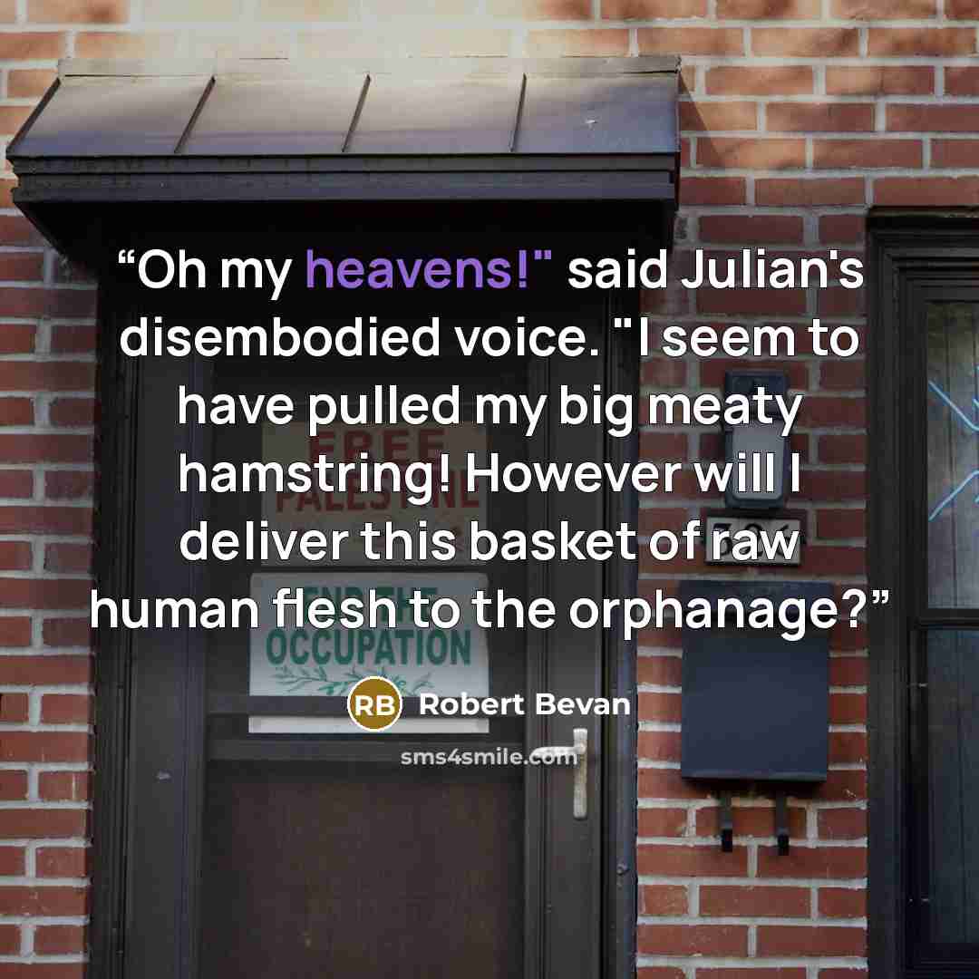 “Oh my heavens!" said Julian's disembodied voice. "I seem to have pulled my big meaty hamstring! However will I deliver this basket of raw human flesh to the orphanage?” quote by Robert Bevan