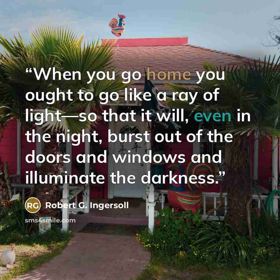 “When you go home you ought to go like a ray of light—so that it will, even in the night, burst out of the doors and windows and illuminate the darkness.” quote by Robert G. Ingersoll