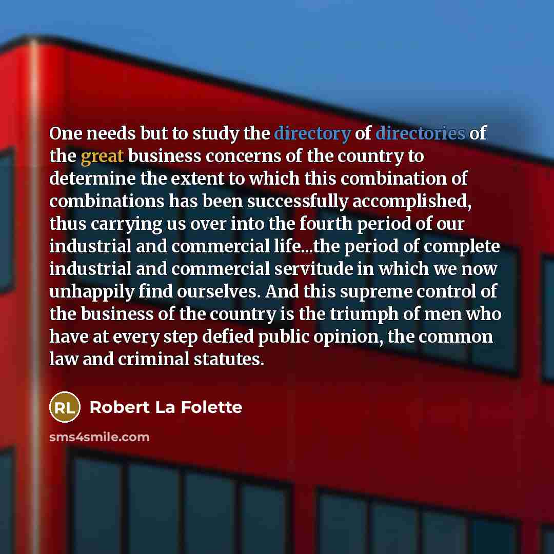 “One needs but to study the directory of directories of the great business concerns of the country to determine the extent to which this combination of combinations has been successfully accomplished, thus carrying us over into the fourth period of our industrial and commercial life...the period of…” quote by Robert La Folette
