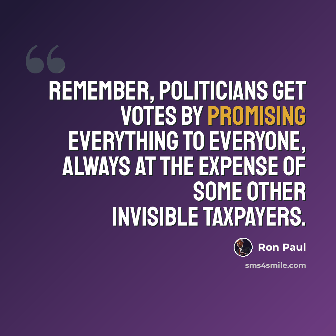 “Remember, politicians get votes by promising everything to everyone, always at the expense of some other invisible taxpayers.” quote by Ron Paul