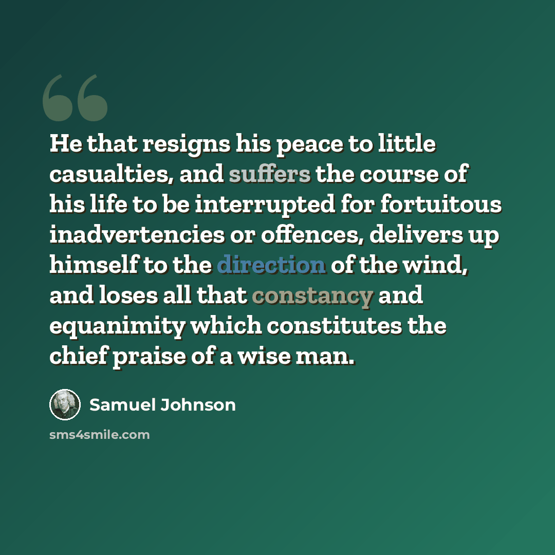 “He that resigns his peace to little casualties, and suffers the course of his life to be interrupted for fortuitous inadvertencies or offences, delivers up himself to the direction of the wind, and loses all that constancy and equanimity which constitutes the chief praise of a wise man.” quote by Samuel Johnson