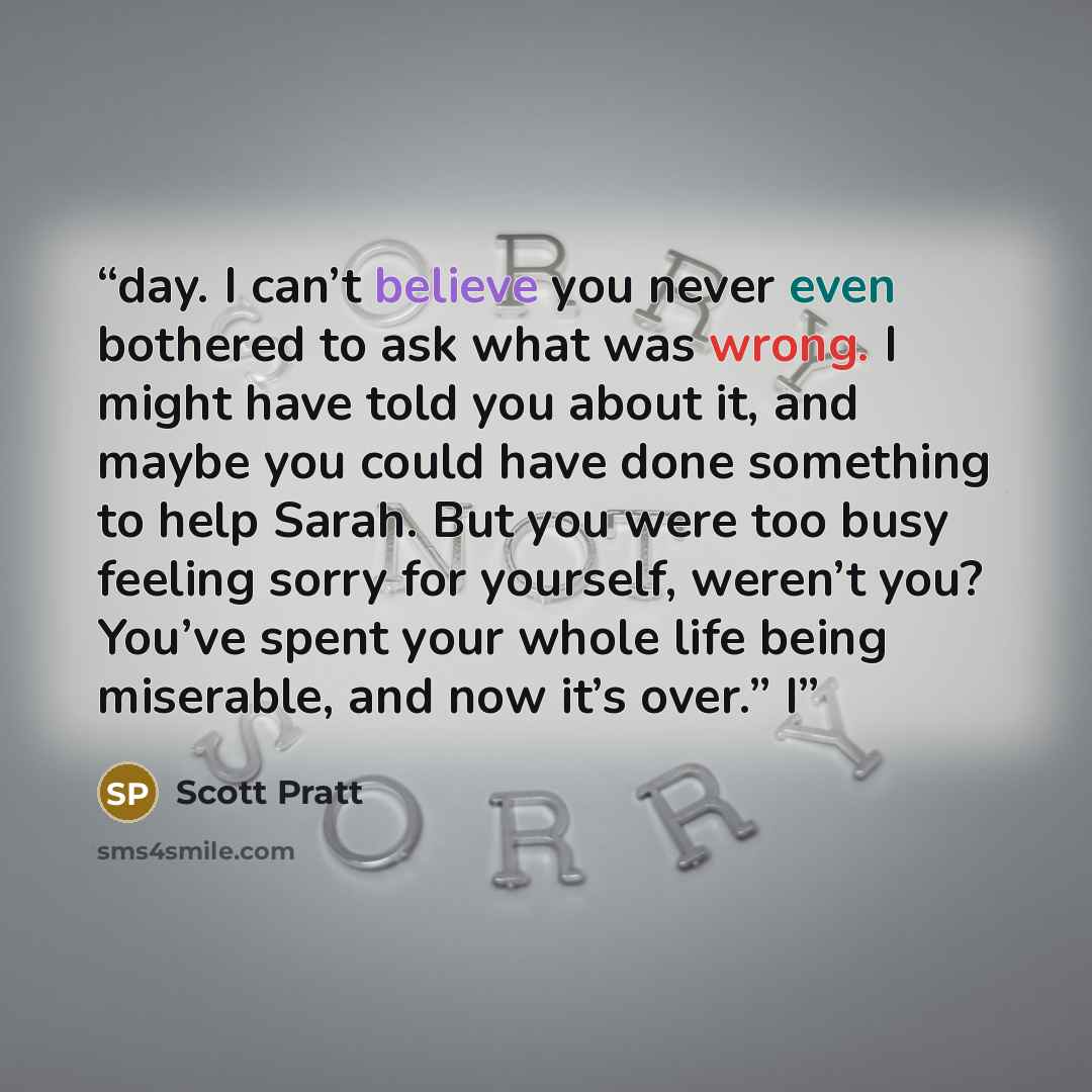 “day. I can’t believe you never even bothered to ask what was wrong. I might have told you about it, and maybe you could have done something to help Sarah. But you were too busy feeling sorry for yourself, weren’t you? You’ve spent your whole life being miserable, and now it’s over.” I” quote by Scott Pratt