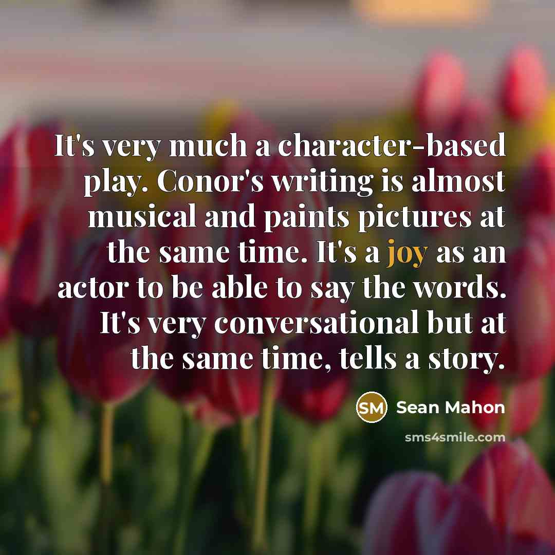 “It's very much a character-based play. Conor's writing is almost musical and paints pictures at the same time. It's a joy as an actor to be able to say the words. It's very conversational but at the same time, tells a story.” quote by Sean Mahon