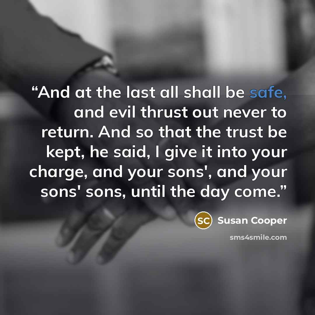 “And at the last all shall be safe, and evil thrust out never to return. And so that the trust be kept, he said, I give it into your charge, and your sons', and your sons' sons, until the day come.” quote by Susan Cooper