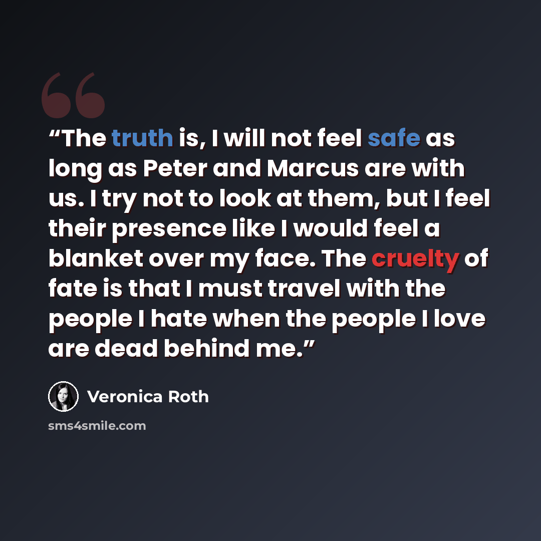 “The truth is, I will not feel safe as long as Peter and Marcus are with us. I try not to look at them, but I feel their presence like I would feel a blanket over my face. The cruelty of fate is that I must travel with the people I hate when the people I love are dead behind me.” quote by Veronica Roth