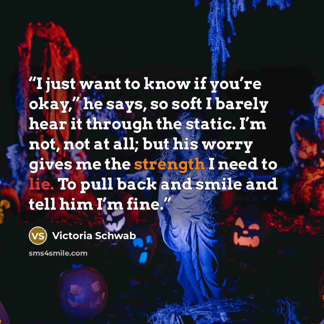 “I just want to know if you’re okay,” he says, so soft I barely hear it through the static. I’m not, not at all; but his worry gives me the strength I need to lie. To pull back and smile and tell him I’m fine.” quote by Victoria Schwab