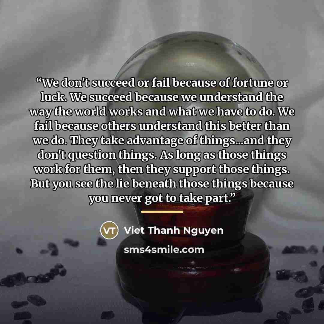 “We don't succeed or fail because of fortune or luck. We succeed because we understand the way the world works and what we have to do. We fail because others understand this better than we do. They take advantage of things...and they don't question things. As long as those things work for them…” quote by Viet Thanh Nguyen