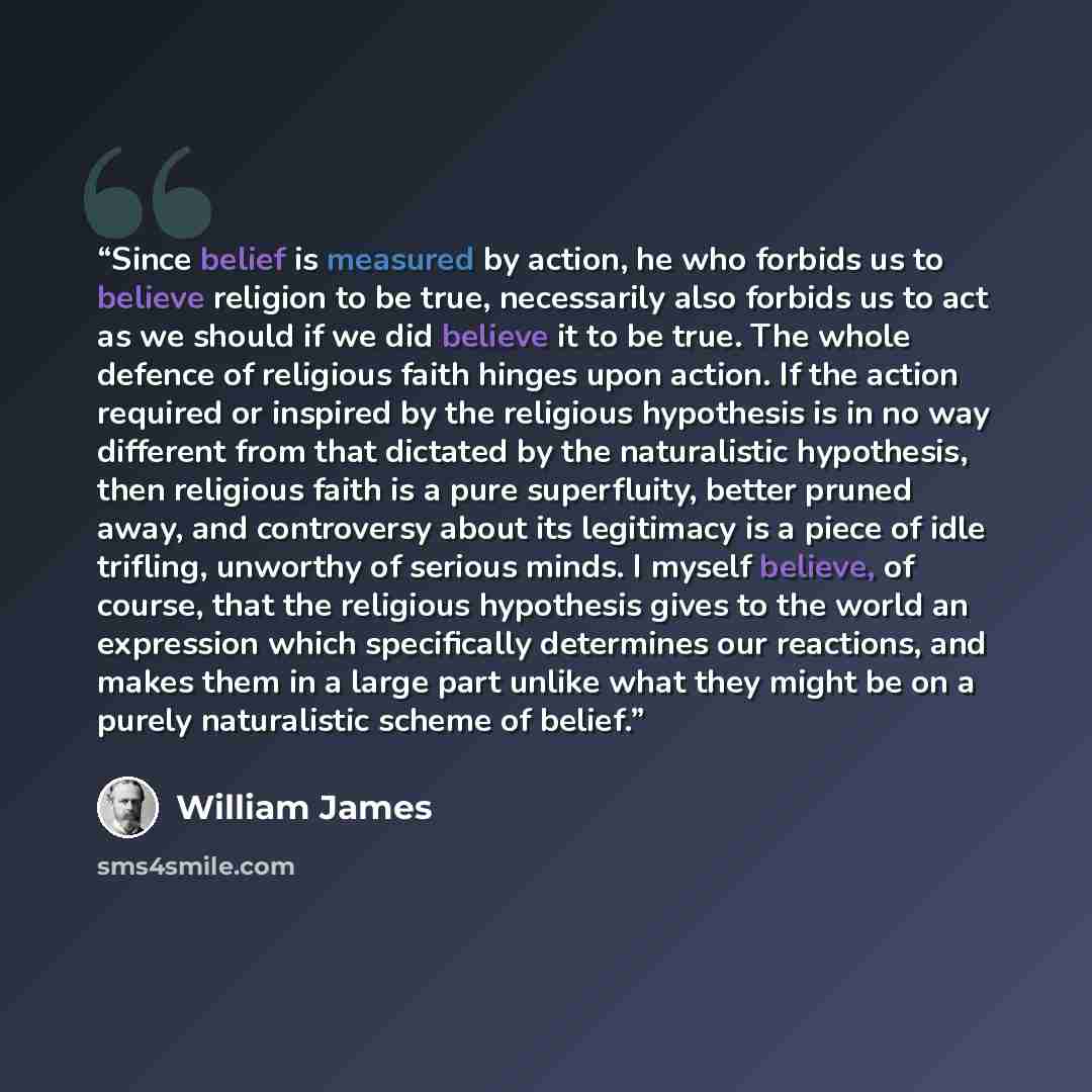 “Since belief is measured by action, he who forbids us to believe religion to be true, necessarily also forbids us to act as we should if we did believe it to be true. The whole defence of religious faith hinges upon action. If the action required or inspired by the religious hypothesis is in no…” quote by William James