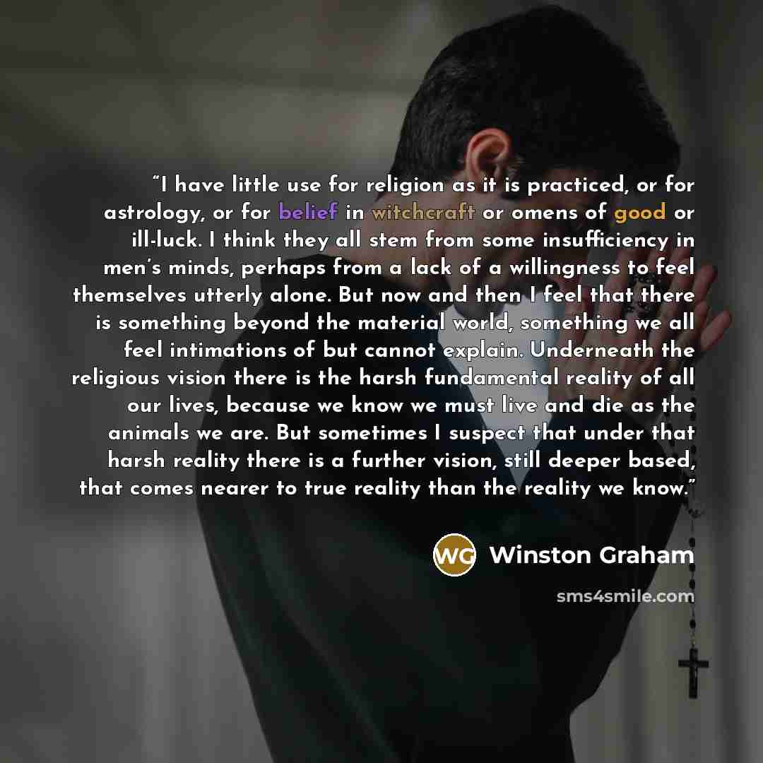 “I have little use for religion as it is practiced, or for astrology, or for belief in witchcraft or omens of good or ill-luck. I think they all stem from some insufficiency in men’s minds, perhaps from a lack of a willingness to feel themselves utterly alone. But now and then I feel that there is…” quote by Winston Graham