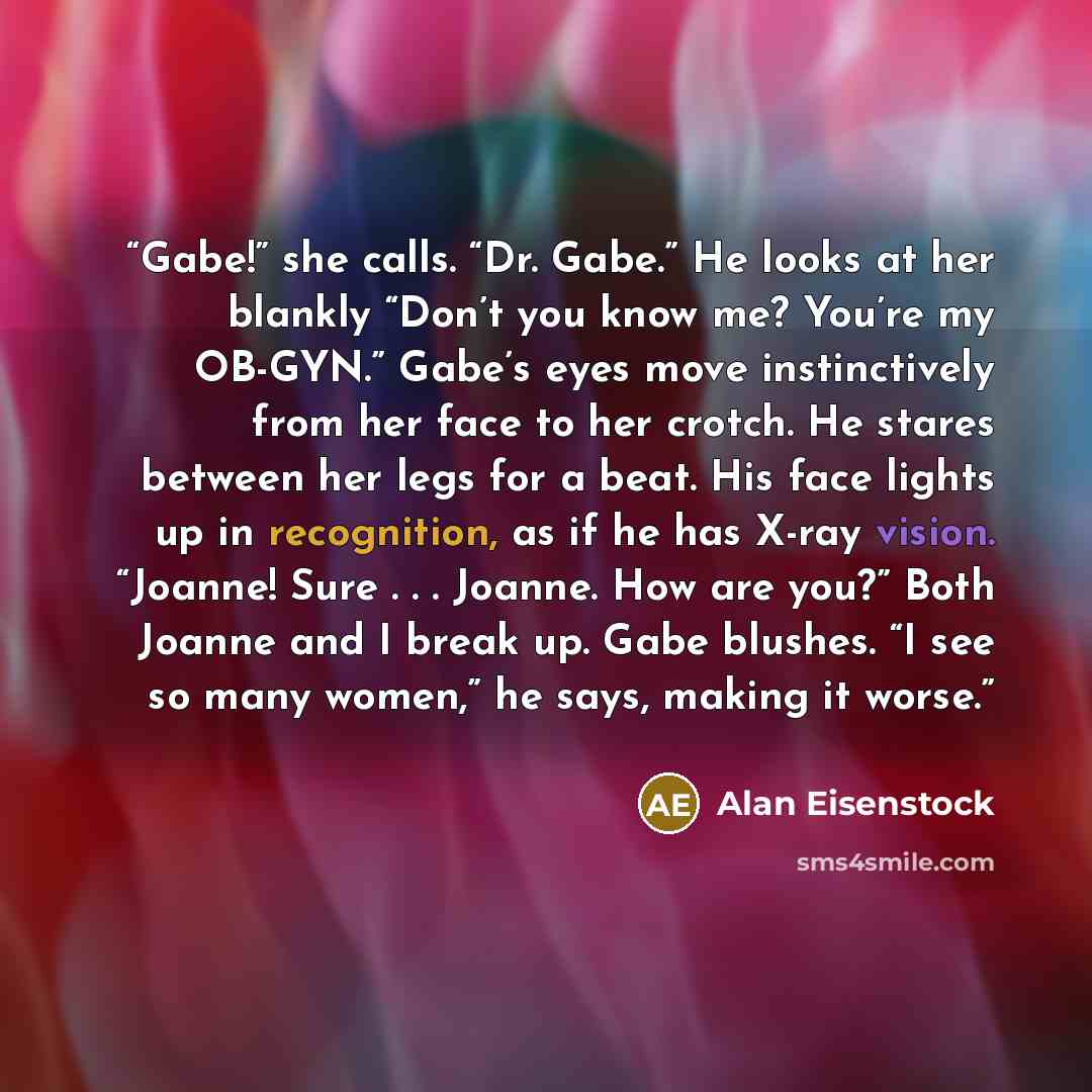 “Gabe!” she calls. “Dr. Gabe.” He looks at her blankly “Don’t you know me? You’re my OB-GYN.” Gabe’s eyes move instinctively from her face to her crotch. He stares between her legs for a beat. His face lights up in recognition, as if he has X-ray vision. “Joanne! Sure . . . Joanne. How are you?”…” quote by Alan Eisenstock