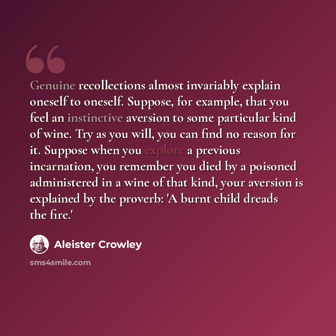 “Genuine recollections almost invariably explain oneself to oneself. Suppose, for example, that you feel an instinctive aversion to some particular kind of wine. Try as you will, you can find no reason for it. Suppose when you explore a previous incarnation, you remember you died by a poisoned…” quote by Aleister Crowley