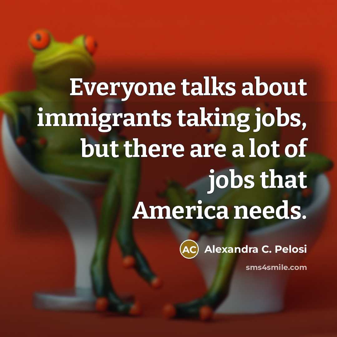 “Everyone talks about immigrants taking jobs, but there are a lot of jobs that America needs.” quote by Alexandra C. Pelosi