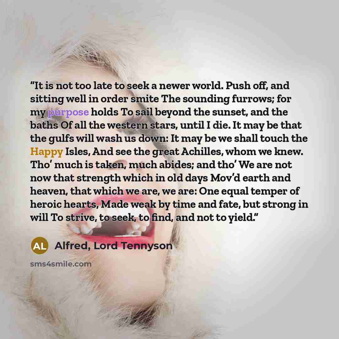 “It is not too late to seek a newer world. Push off, and sitting well in order smite The sounding furrows; for my purpose holds To sail beyond the sunset, and the baths Of all the western stars, until I die. It may be that the gulfs will wash us down: It may be we shall touch the Happy Isles, And…” quote by Alfred, Lord Tennyson