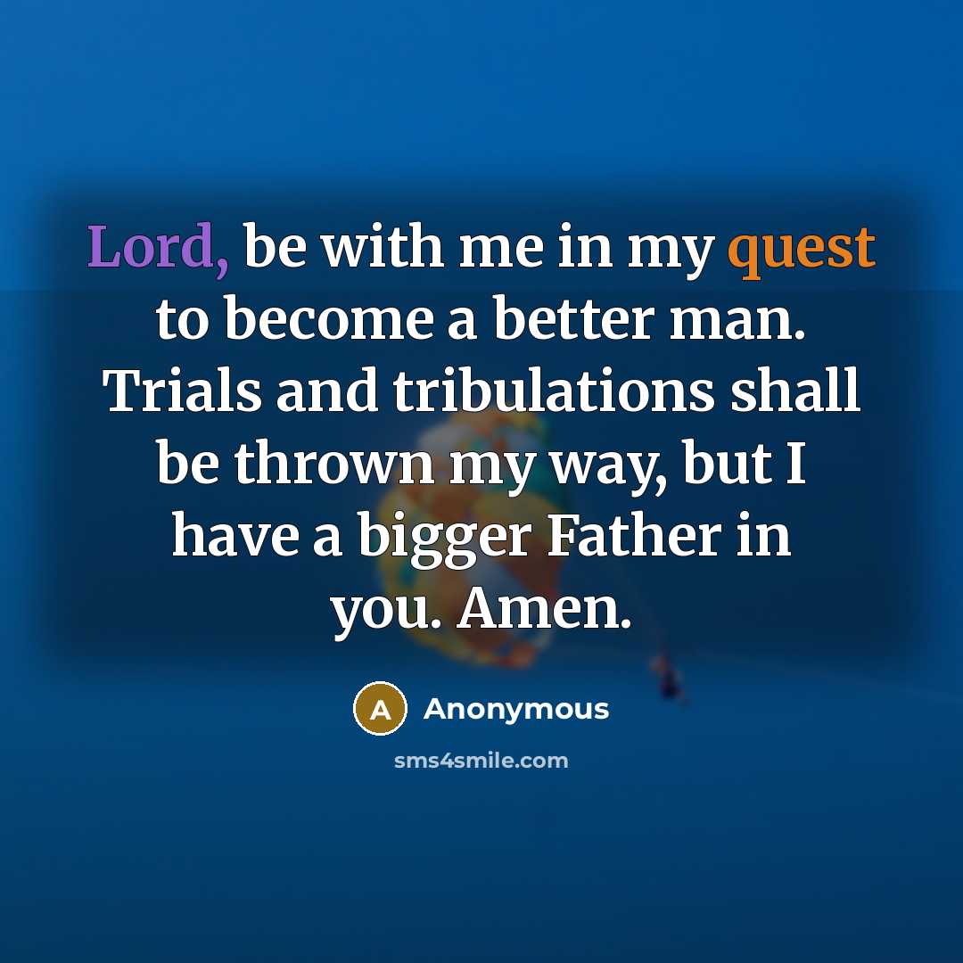 “Lord, be with me in my quest to become a better man. Trials and tribulations shall be thrown my way, but I have a bigger Father in you. Amen.” quote by Anonymous