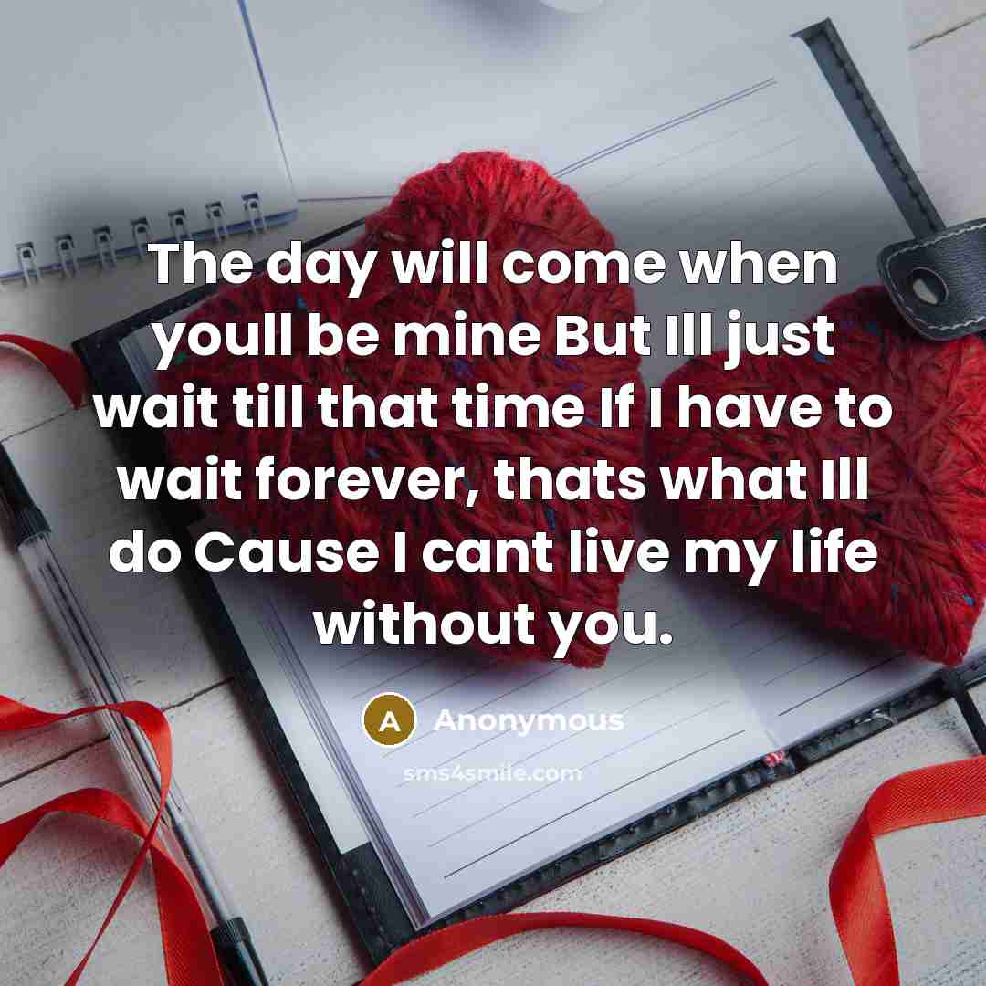 “The day will come when youll be mine But Ill just wait till that time If I have to wait forever, thats what Ill do Cause I cant live my life without you.” quote by Anonymous