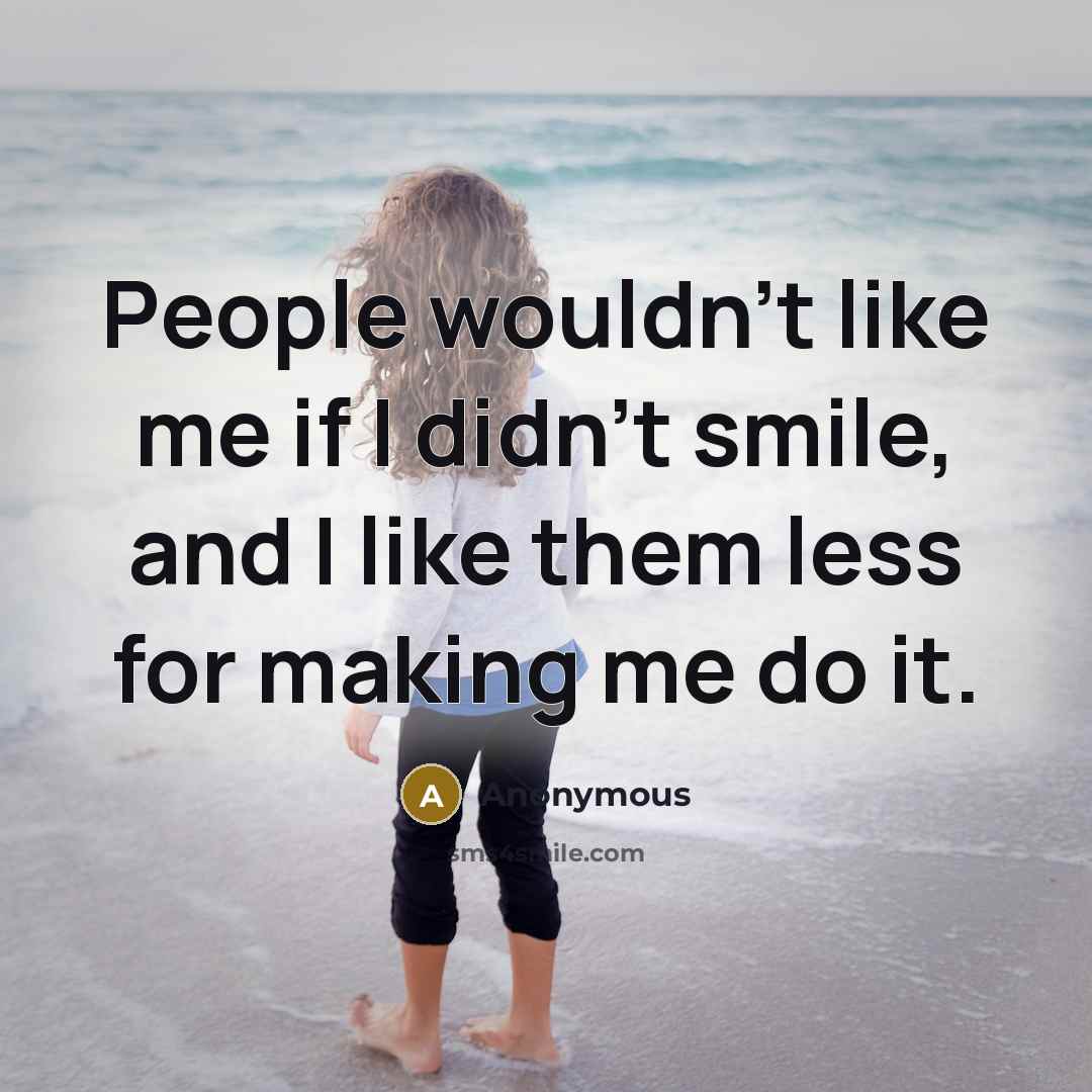 “People wouldn't like me if I didn't smile, and I like them less for making me do it.” quote by Anonymous
