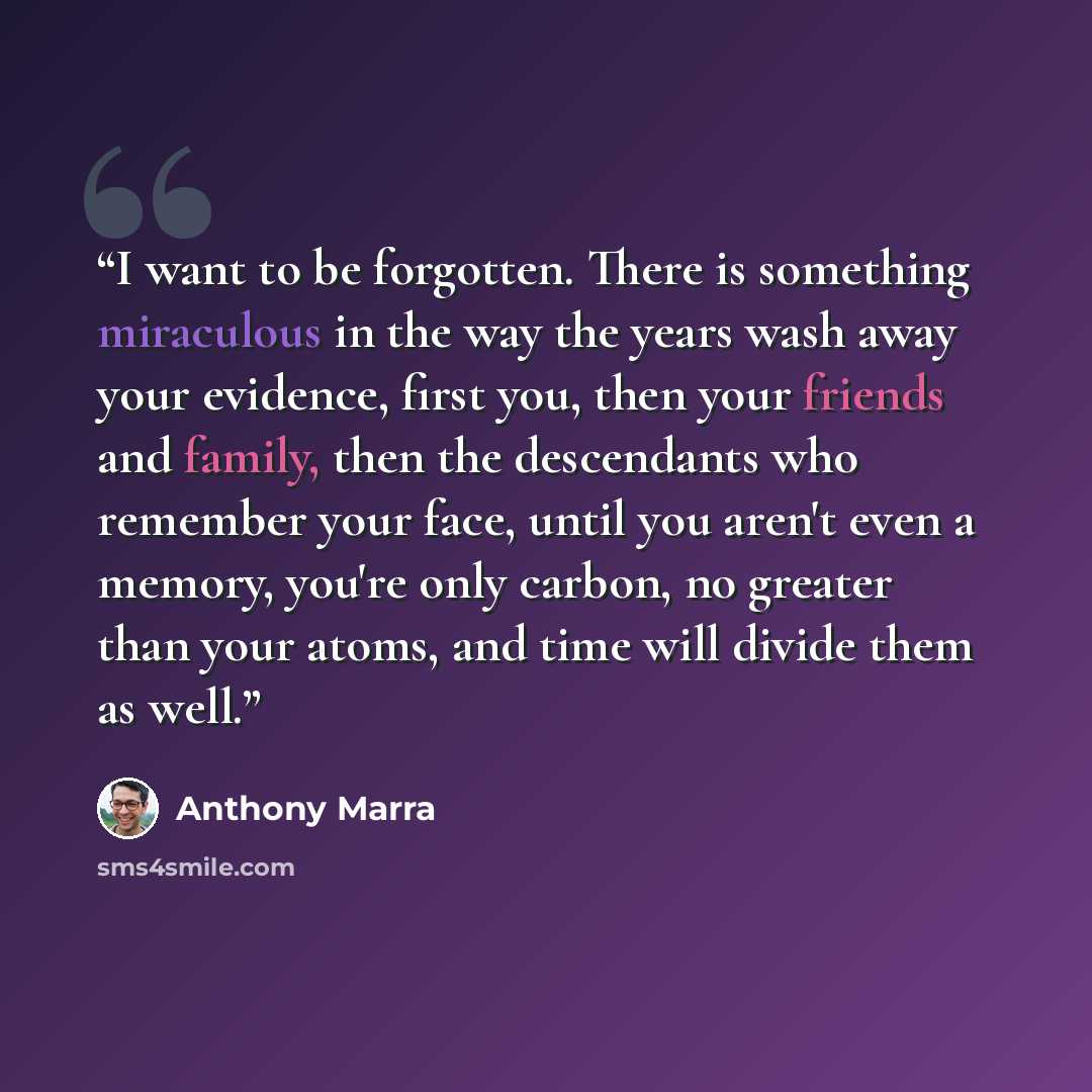 “I want to be forgotten. There is something miraculous in the way the years wash away your evidence, first you, then your friends and family, then the descendants who remember your face, until you aren't even a memory, you're only carbon, no greater than your atoms, and time will divide them as well.” quote by Anthony Marra