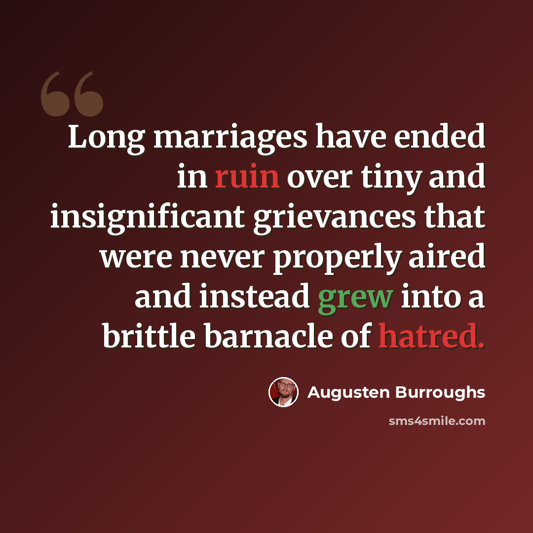 “Long marriages have ended in ruin over tiny and insignificant grievances that were never properly aired and instead grew into a brittle barnacle of hatred.” quote by Augusten Burroughs