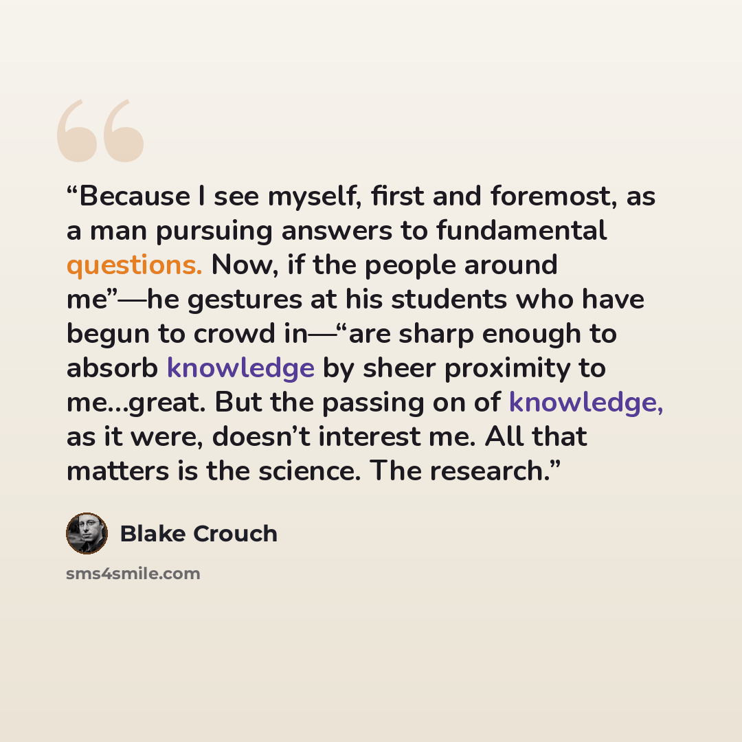 “Because I see myself, first and foremost, as a man pursuing answers to fundamental questions. Now, if the people around me”—he gestures at his students who have begun to crowd in—“are sharp enough to absorb knowledge by sheer proximity to me…great. But the passing on of knowledge, as it were…” quote by Blake Crouch