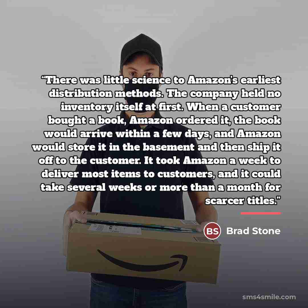 “There was little science to Amazon’s earliest distribution methods. The company held no inventory itself at first. When a customer bought a book, Amazon ordered it, the book would arrive within a few days, and Amazon would store it in the basement and then ship it off to the customer. It took…” quote by Brad Stone