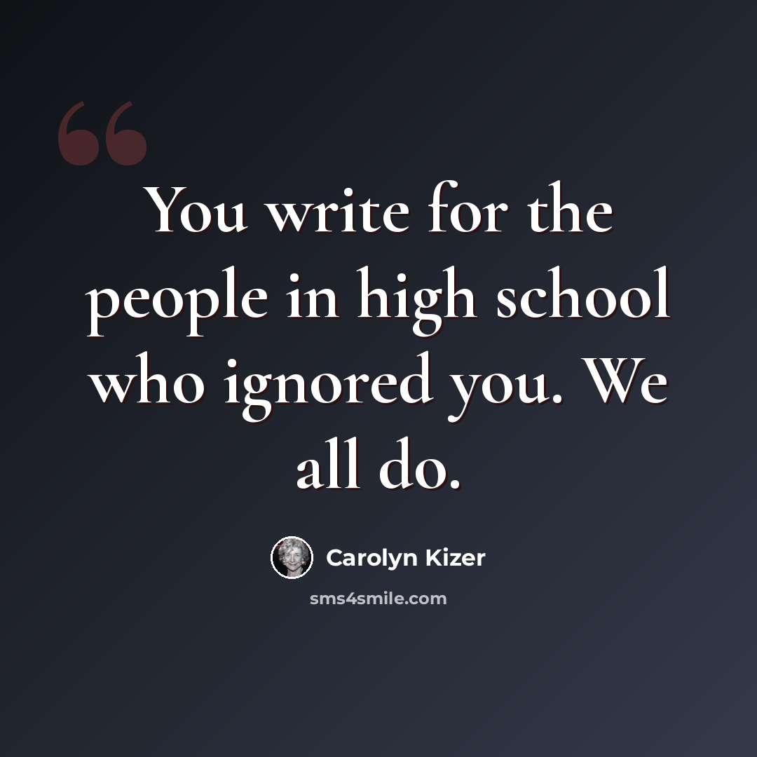 “You write for the people in high school who ignored you. We all do.” quote by Carolyn Kizer