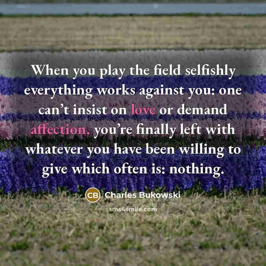 “When you play the field selfishly everything works against you: one can’t insist on love or demand affection. you’re finally left with whatever you have been willing to give which often is: nothing.” quote by Charles Bukowski