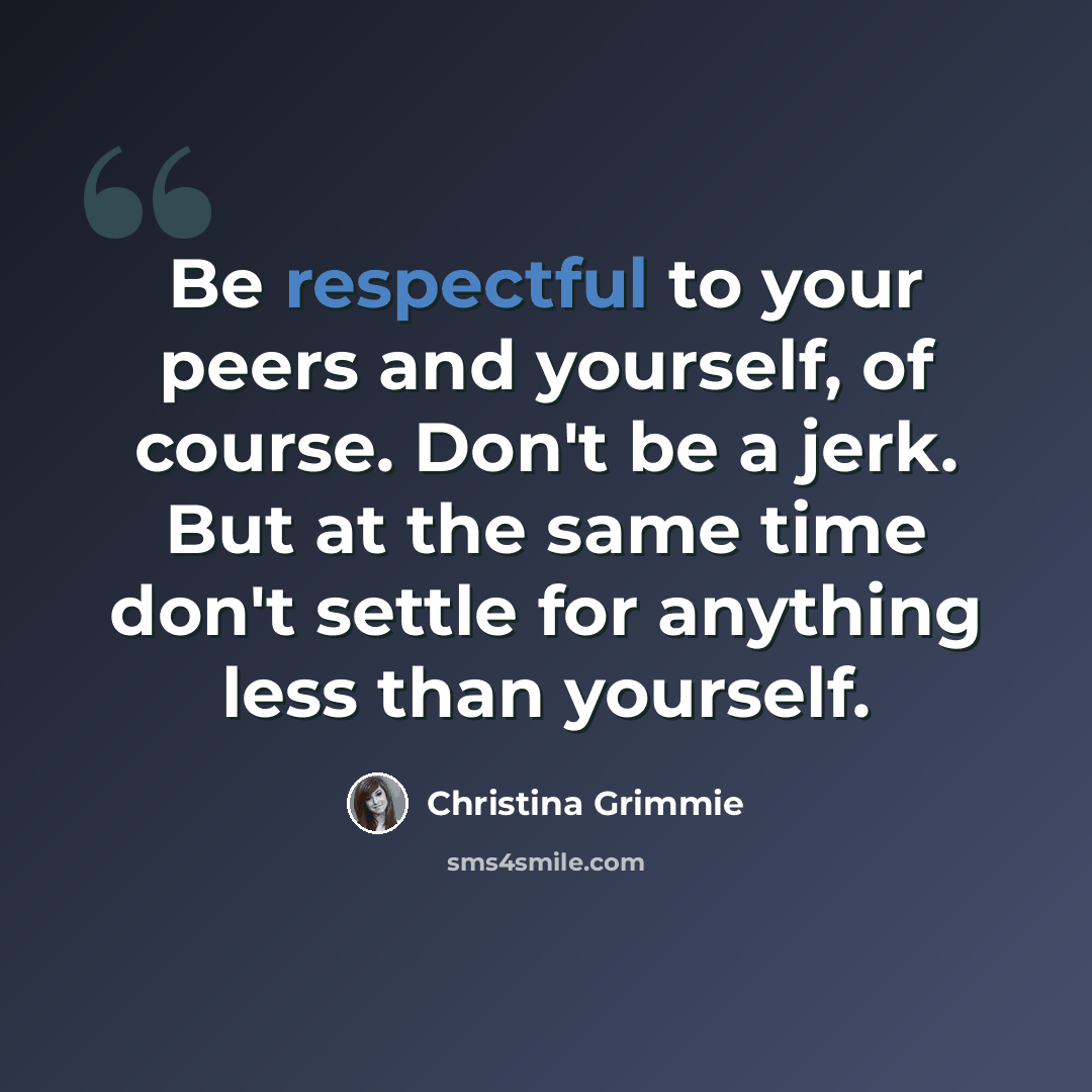 “Be respectful to your peers and yourself, of course. Don't be a jerk. But at the same time don't settle for anything less than yourself.” quote by Christina Grimmie